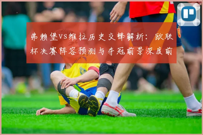 弗赖堡vs维拉历史交锋解析：欧联杯决赛阵容预测与夺冠前景深度前瞻