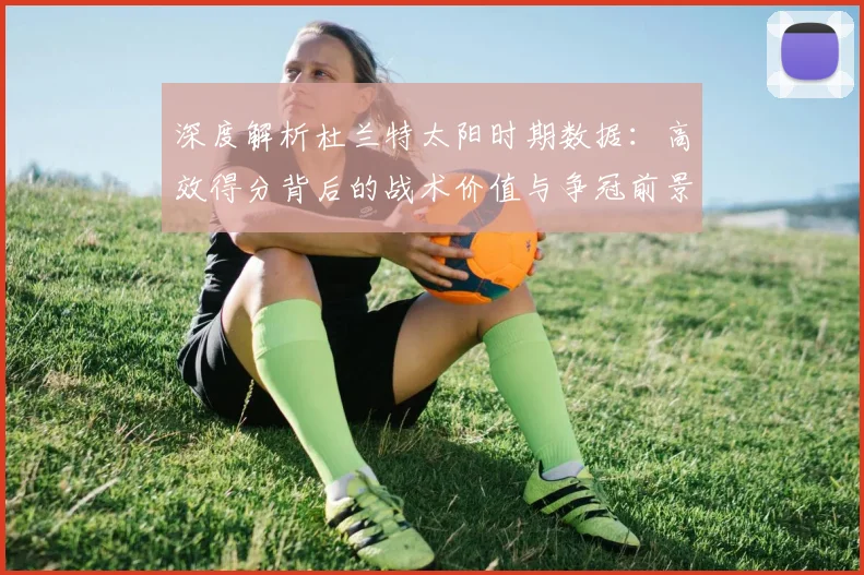 深度解析杜兰特太阳时期数据：高效得分背后的战术价值与争冠前景
