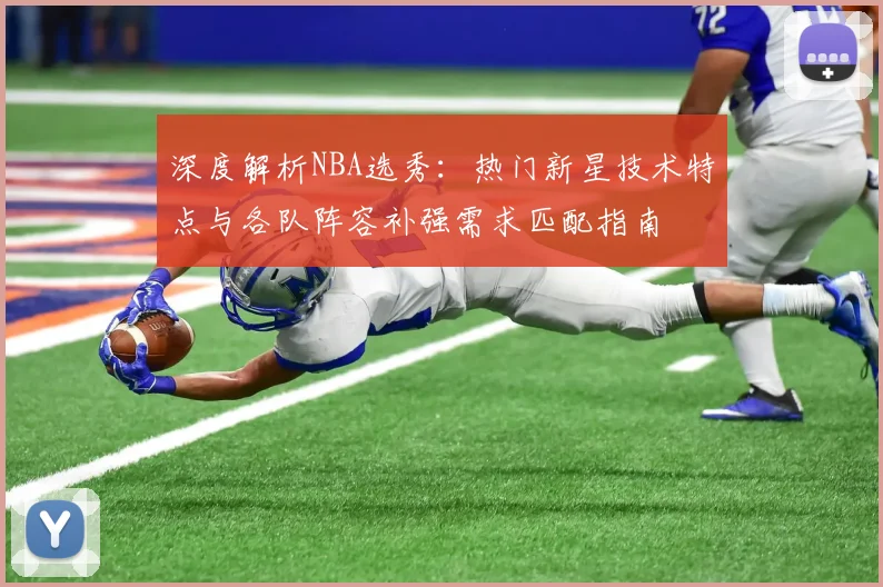 深度解析NBA选秀：热门新星技术特点与各队阵容补强需求匹配指南