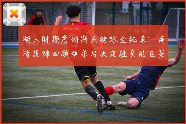 湖人时期詹姆斯关键球全纪录：高清集锦回顾绝杀与决定胜负的巨星时刻