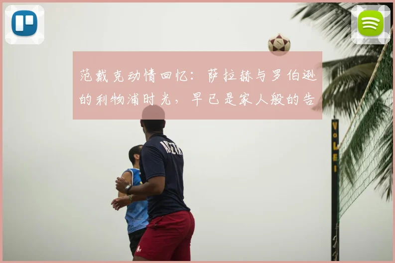 范戴克动情回忆：萨拉赫与罗伯逊的利物浦时光，早已是家人般的告别