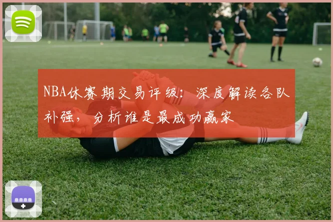 NBA休赛期交易评级：深度解读各队补强，分析谁是最成功赢家