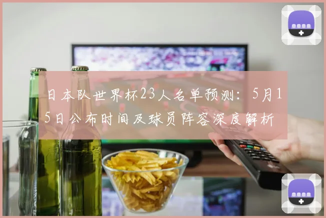 日本队世界杯23人名单预测:5月15日公布时间及球员阵容深度解析