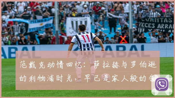 范戴克动情回忆:萨拉赫与罗伯逊的利物浦时光,早已是家人般的告别