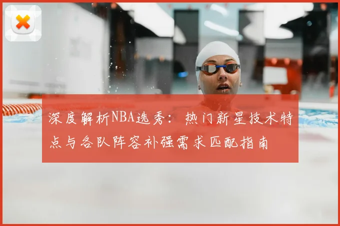 深度解析NBA选秀：热门新星技术特点与各队阵容补强需求匹配指南